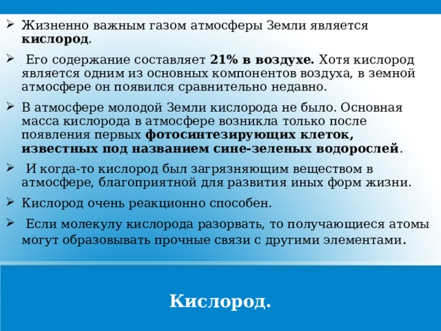 Жизненно важным газом атмосферы Земли является кислород .  Его содержание составляет 21% в воздухе. Хотя кислород является одним из основных компонентов воздуха, в земной атмосфере он появился сравнительно недавно. В атмосфере молодой Земли кислорода не было. Основная масса кислорода в атмосфере возникла только после появления первых фотосинтезирующих клеток, известных под названием сине-зеленых водорослей .  И когда-то кислород был загрязняющим веществом в атмосфере, благоприятной для развития иных форм жизни. Кислород очень реакционно способен.  Если молекулу кислорода разорвать, то получающиеся атомы могут образовывать прочные связи с другими элементами . Кислород.  
