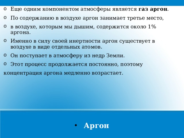 Еще одним компонентом атмосферы является газ аргон . По содержанию в воздухе аргон занимает третье место, в воздухе, которым мы дышим, содержится около 1% аргона. Именно в силу своей инертности аргон существует в воздухе в виде отдельных атомов. Он поступает в атмосферу из недр Земли. Этот процесс продолжается постоянно, поэтому концентрация аргона медленно возрастает. Аргон  