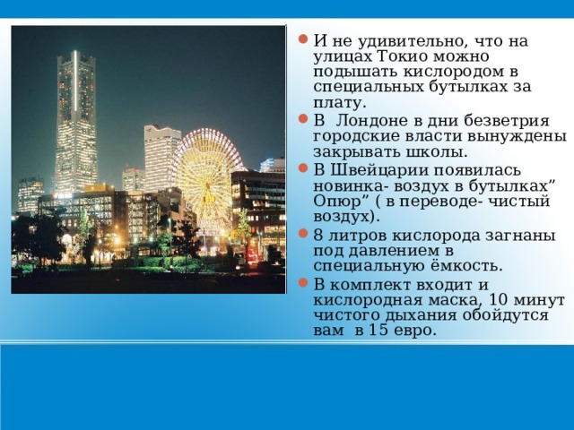 И не удивительно, что на улицах Токио можно подышать кислородом в специальных бутылках за плату. В Лондоне в дни безветрия городские власти вынуждены закрывать школы. В Швейцарии появилась новинка- воздух в бутылках” Опюр” ( в переводе- чистый воздух). 8 литров кислорода загнаны под давлением в специальную ёмкость. В комплект входит и кислородная маска, 10 минут чистого дыхания обойдутся вам в 15 евро. 21 