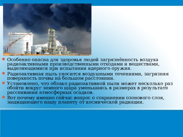 Особенно опасна для здоровья людей загрязнённость воздуха радиоактивными производственными отходами и веществами, выделяющимися при испытании ядерного оружия. Радиоактивная пыль уносится воздушными течениями, загрязняя поверхность почвы на большом расстоянии. Установлено, что облако радиоактивной пыли может несколько раз обойти вокруг земного шара уменьшаясь в размерах в результате рассеивания атмосферных осадков. Вот почему именно сейчас вопрос о сохранении озонового слоя, защищающего нашу планету от космической радиации. 21 