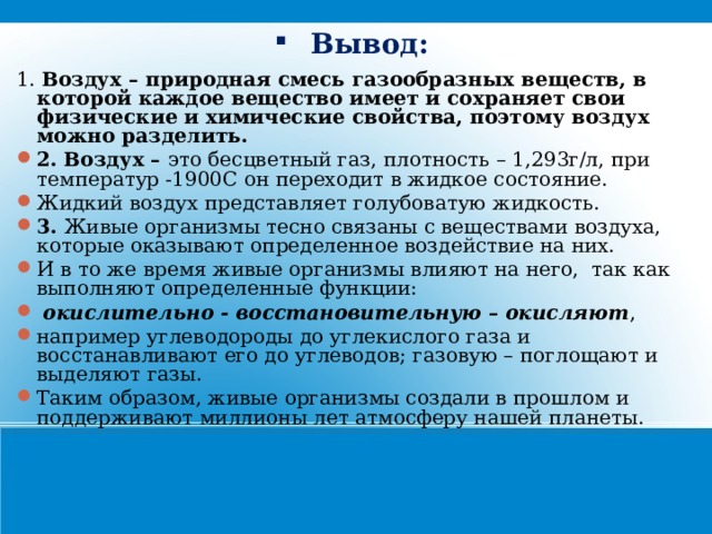 Вывод: 1. Воздух – природная смесь газообразных веществ, в которой каждое вещество имеет и сохраняет свои физические и химические свойства, поэтому воздух можно разделить. 2.  Воздух – это бесцветный газ, плотность – 1,293г/л, при температур -1900С он переходит в жидкое состояние. Жидкий воздух представляет голубоватую жидкость. 3. Живые организмы тесно связаны с веществами воздуха, которые оказывают определенное воздействие на них. И в то же время живые организмы влияют на него, так как выполняют определенные функции:  окислительно - восстановительную – окисляют , например углеводороды до углекислого газа и восстанавливают его до углеводов; газовую – поглощают и выделяют газы. Таким образом, живые организмы создали в прошлом и поддерживают миллионы лет атмосферу нашей планеты. 21 