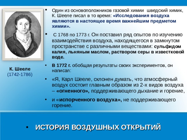 Один из основоположников газовой химии  шведский химик, К. Шееле писал в то время: «Исследования воздуха являются в настоящее время важнейшим предметом химии».  С 1768 по 1773 г. Он поставил ряд опытов по изучению взаимодействия воздуха, находящегося в замкнутом пространстве с различными веществами: сульфидом калия, льняным маслом, раствором серы в известковой воде. В 1772 г. обобщая результаты своих экспериментов, он написал: «Я, Карл Шееле, склонен думать, что атмосферный воздух состоит главным образом из 2-х видов воздуха – «огненного», поддерживающего дыхание и горение, и « испорченного воздуха», не поддерживающего горение. К. Шееле  (1742-1786) ИСТОРИЯ ВОЗДУШНЫХ ОТКРЫТИЙ 