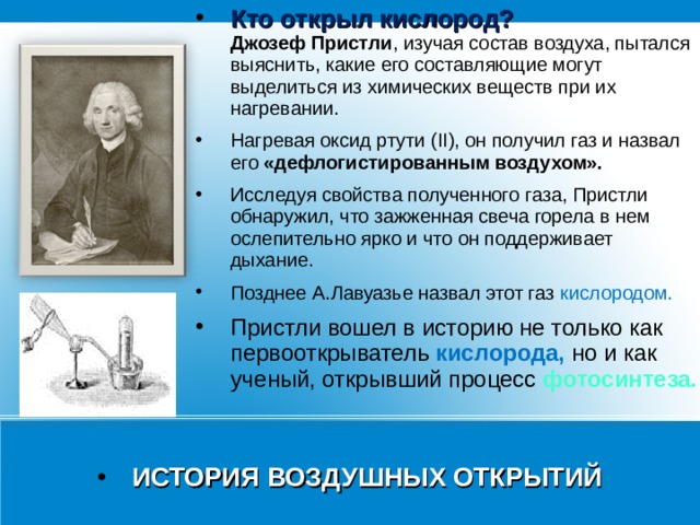 Кто открыл кислород?  Джозеф Пристли , изучая состав воздуха, пытался выяснить, какие его составляющие могут выделиться из химических веществ при их нагревании. Нагревая оксид ртути (II), он получил газ и назвал его «дефлогистированным воздухом». Исследуя свойства полученного газа, Пристли обнаружил, что зажженная свеча горела в нем ослепительно ярко и что он поддерживает дыхание. Позднее А.Лавуазье назвал этот газ кислородом. Пристли вошел в историю не только как первооткрыватель кислорода, но и как ученый, открывший процесс фотосинтеза.  ИСТОРИЯ ВОЗДУШНЫХ ОТКРЫТИЙ 