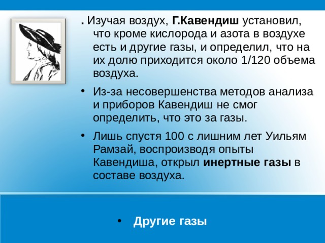 .  Изучая воздух,  Г.Кавендиш  установил, что кроме кислорода и азота в воздухе есть и другие газы, и определил, что на их долю приходится около 1/120 объема воздуха. Из-за несовершенства методов анализа и приборов Кавендиш не смог определить, что это за газы. Лишь спустя 100 с лишним лет Уильям Рамзай, воспроизводя опыты Кавендиша, открыл инертные газы в составе воздуха. Другие газы 