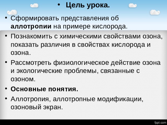 Цель урока. Сформировать представления об аллотропии на примере кислорода. Познакомить с химическими свойствами озона, показать различия в свойствах кислорода и озона. Рассмотреть физиологическое действие озона и экологические проблемы, связанные с озоном. Основные понятия. Аллотропия, аллотропные модификации, озоновый экран.  