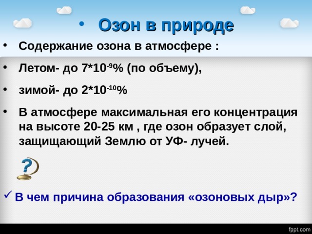 Озон в природе Содержание озона в атмосфере : Летом- до 7*10 -9 % (по объему), зимой- до 2*10 -10 % В атмосфере максимальная его концентрация на высоте 20-25 км , где озон образует слой, защищающий Землю от УФ- лучей. В чем причина образования «озоновых дыр»? 