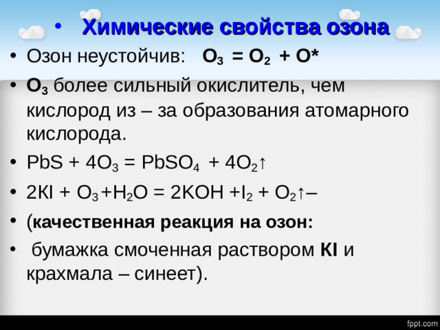 Химические свойства озона Озон неустойчив: О 3 = О 2 + О* О 3  более сильный окислитель, чем кислород из – за образования атомарного кислорода. PbS + 4О 3 = PbSO 4 + 4О 2 ↑ 2К I + O 3 + H 2 O = 2 KOH + I 2 + О 2 ↑ – ( качественная реакция на озон:  бумажка смоченная раствором К I и крахмала – синеет).  