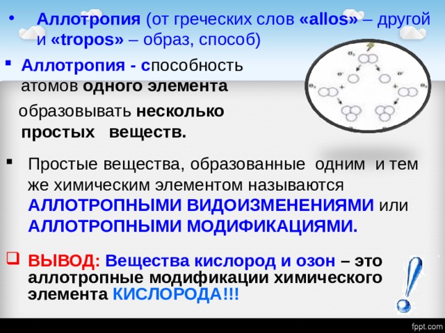 Аллотропия (от греческих слов « allos »  – другой и « tropos »  – образ, способ) Аллотропия - с пособность атомов одного элемента  образовывать несколько простых веществ. Простые вещества, образованные одним и тем же химическим элементом называются АЛЛОТРОПНЫМИ ВИДОИЗМЕНЕНИЯМИ или АЛЛОТРОПНЫМИ МОДИФИКАЦИЯМИ. ВЫВОД: Вещества кислород и озон – это аллотропные модификации химического элемента КИСЛОРОДА!!! 