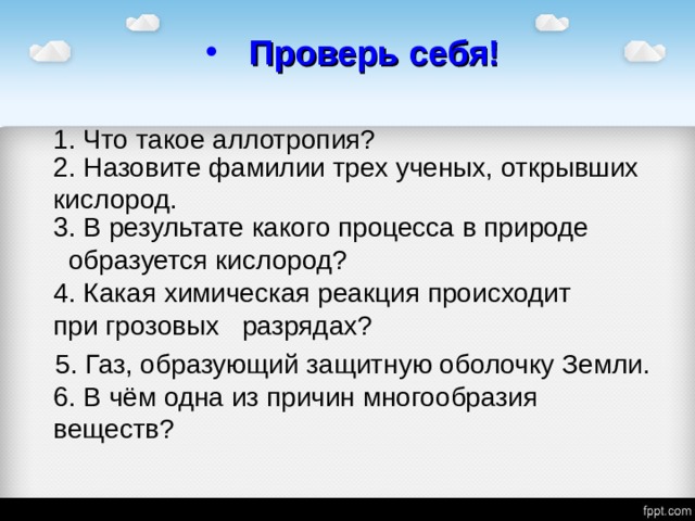 Проверь себя! 1. Что такое аллотропия? 2. Назовите фамилии трех ученых, открывших кислород. 3. В результате какого процесса в природе образуется кислород? 4. Какая химическая реакция происходит при грозовых разрядах? 5. Газ, образующий защитную оболочку Земли. 6. В чём одна из причин многообразия веществ? 