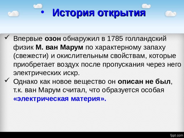 История открытия Впервые озон обнаружил в 1785 голландский физик М. ван Марум по характерному запаху (свежести) и окислительным свойствам, которые приобретает воздух после пропускания через него электрических искр. Однако как новое вещество он описан не был , т.к. ван Марум считал, что образуется особая «электрическая материя». 