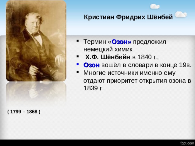 Кристиан Фридрих Шёнбей Термин « Озон»  предложил  немецкий химик  X.Ф. Шёнбейн в 1840 г., Озон  вошёл в словари в конце 19в. Многие источники именно ему отдают приоритет открытия озона в 1839 г . ( 1799 – 1868 ) 
