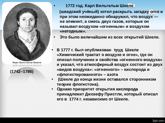  1772 год. Карл Вильгельм  Шееле  (шведский учёный)  хотел  раскрыть загадку огня и  при этом неожиданно  обнаружил, что воздух — не  элемент, а смесь двух газов,  которые он называл воздухом  «огненным» и воздухом  «негодным». Это было величайшим из всех  открытий Шееле. В 1777 г. был опубликован труд Шееле «Химический трактат о воздухе и огне», где он описал получение и свойства «огненного воздуха» и указал, что атмосферный воздух состоит из двух «видов воздуха»: «огненного» – кислорода и «флогистированного» – азота  (Шееле до конца жизни оставался сторонником теории флогистона). Однако приоритет открытия кислорода принадлежит Джозефу Пристли, который описал его в 1774 г. независимо от Шееле. (1742–1786) 