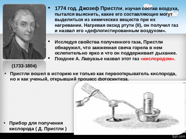 1774 год. Джозеф Пристли , изучая состав воздуха, пытался выяснить, какие его составляющие могут выделиться из химических веществ при их нагревании. Нагревая оксид ртути (II), он получил газ и назвал его «дефлогистированным воздухом».  Исследуя свойства полученного газа, Пристли обнаружил, что зажженная свеча горела в нем ослепительно ярко и что он поддерживает дыхание. Позднее А. Лавуазье назвал этот газ «кислородом».  (1733-1804) Пристли вошел в историю не только как первооткрыватель кислорода, но и как ученый, открывший процесс фотосинтеза. Прибор для получения кислорода ( Д. Пристли ) 