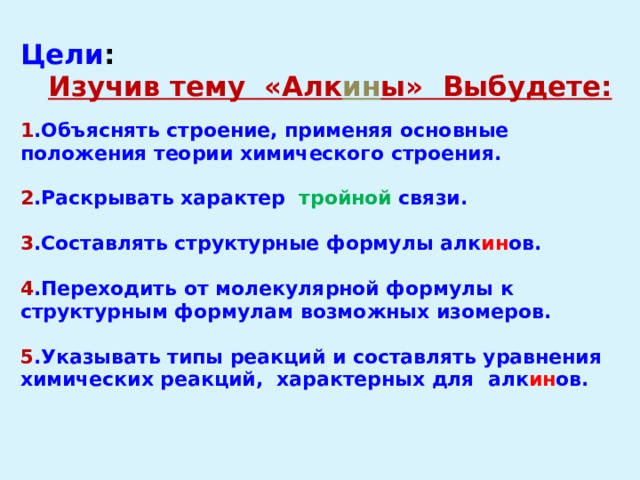 Цели : Изучив тему «Алк ин ы» Выбудете:  1 .Объяснять строение, применяя основные положения теории химического строения.  2 .Раскрывать характер тройной связи.  3 .Составлять структурные формулы алк ин ов.  4 .Переходить от молекулярной формулы к структурным формулам возможных изомеров.  5 .Указывать типы реакций и составлять уравнения химических реакций, характерных для алк ин ов. 