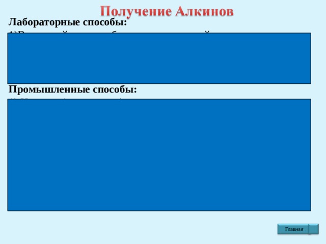 Лабораторные способы: 1)Взаимодействие карбида кальция с водой  СаС 2 +  2 Н 2 О  → C 2 H 2 ↑ + Са(ОН) 2   карбид этин  кальция (ацетилен)  Промышленные способы: 1) Крекинг (разложение) метана природного газа  t = 1500 0 C  а) 2СН 4 → C 2 Н 2 + 3 H 2 ↑  метан этин 2) Взаимодействие дигалогенпроизводных Алканов со спиртовыми растворами щелочей   t 0 C  а)С 3 H 6 Br 2  + К OH  → СН ≡ С – CH 3  + 2К Br + 2Н 2 O   дибромпропан спирт. р-р пропин Главная 