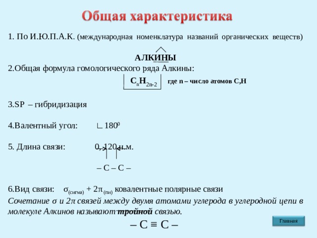 1. По И.Ю.П.А.К . (международная номенклатура названий органических веществ)  АЛКИНЫ 2.Общая формула гомологического ряда Алкины:  С n Н 2 n-2  где n – число атомов С,Н 3. SP  – гибридизация 4.Валентный угол:  ∟180 0 5. Длина связи:  0, 120 н.м. – С – С – 6.Вид связи: σ (сигма) + 2 π (пи) ковалентные полярные связи Сочетание σ и 2 π связей между двумя атомами углерода в углеродной цепи в молекуле Алкинов называют тройной связью.  – С ≡ С – Главная 4 