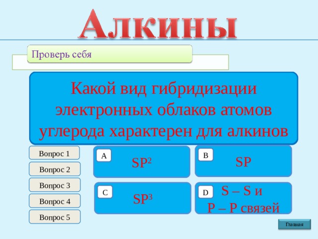 Общая формула гомологического ряда алкинов Какой валентный угол в молекулах алкинов Какая длинна связи С – С в молекулах алкинов Какой вид гибридизации электронных облаков атомов углерода характерен для  алкинов Какой вид связи С – С в молекулах алкинов 120 0 0,120 н.м. С n Н 2 n SP Вопрос 1 π  связь С n Н 2 n  - 2 0,140 н.м . 109 0 28′ SP 2 σ и 2 π  связи B B B B B B А А А А А А Вопрос 2 Вопрос 3 180 0 С n Н 2 n  + 2 С n Н 2 n  - 6 S – S и P – P связей 0,154 н.м. 0,134 н.м. SP 3 130 0 σ связь σ  и π  связи D C C D D C C D D C C D Вопрос 4 Вопрос 5 Главная 