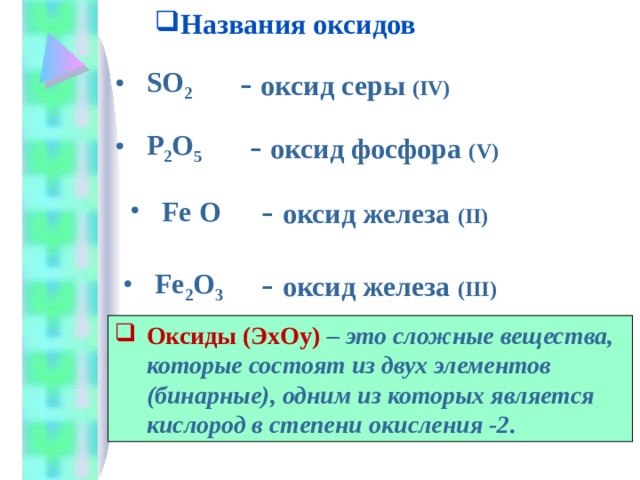 Названия оксидов - оксид серы (IV) SO 2 - оксид фосфора ( V) P 2 O 5 - оксид железа ( II ) Fe O - оксид железа ( III)  Fe 2 O 3 Оксиды (Э x О y )  – это сложные вещества, которые состоят из двух элементов (бинарные), одним из которых является кислород в степени окисления -2. 