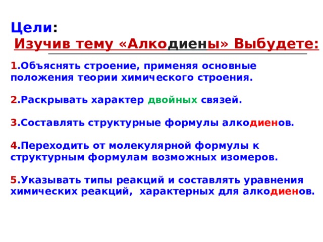 Цели : Изучив тему «Алко диен ы» Выбудете:  1 .Объяснять строение, применяя основные положения теории химического строения.  2 .Раскрывать характер двойных связей.  3 .Составлять структурные формулы алко диен ов.  4 .Переходить от молекулярной формулы к структурным формулам возможных изомеров.  5 .Указывать типы реакций и составлять уравнения химических реакций, характерных для алко диен ов. 