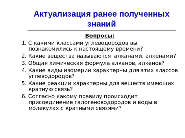 Актуализация ранее полученных знаний Вопросы: 1. С какими классами углеводородов вы познакомились к настоящему времени? 2. Какие вещества называются алканами, алкенами? 3. Общая химическая формула алканов, алкенов? 4. Какие виды изомерии характерны для этих классов углеводородов? 5. Какие реакции характерны для веществ имеющих кратную связь? 6. Согласно какому правилу происходит присоединение галогеноводородов и воды в молекулах с кратными связями? 