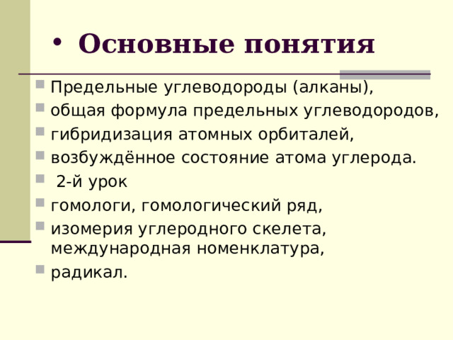 Основные понятия Предельные углеводороды (алканы), общая формула предельных углеводородов, гибридизация атомных орбиталей, возбуждённое состояние атома углерода.  2-й урок гомологи, гомологический ряд, изомерия углеродного скелета, международная номенклатура, радикал.   