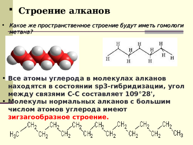 Строение алканов Какое же пространственное строение будут иметь гомологи метана? Все атомы углерода в молекулах алканов находятся в состоянии sр3-гибридизации, угол между связями С-C составляет 109°28', Молекулы нормальных алканов с большим числом атомов углерода имеют зигзагообразное строение. 