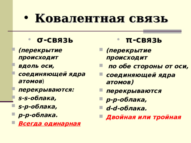 Ковалентная связь σ- связь π- связь (перекрытие происходит вдоль оси, соединяющей ядра атомов ) перекрываются: s-s- облака, s-p- облака, p-p- облака. Всегда одинарная  (перекрытие происходит  по обе стороны от оси, соединяющей ядра атомов) перекрываются р-р-облака, d-d- облака. Двойная или тройная  