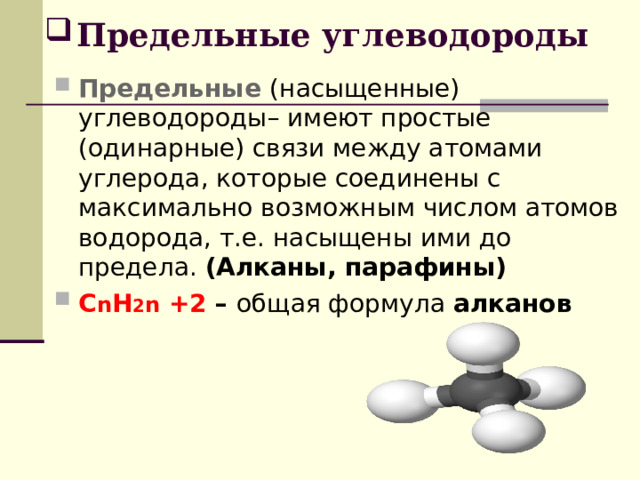 Предельные углеводороды Предельные (насыщенные) углеводороды– имеют простые (одинарные) связи между атомами углерода, которые соединены с максимально возможным числом атомов водорода, т.е. насыщены ими до предела. (Алканы, парафины) C n H 2 n +2 – общая формула алканов 