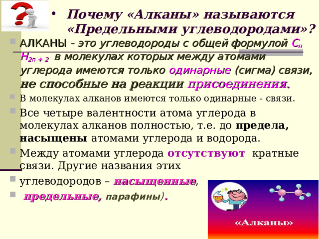 Почему «Алканы» называются «Предельными углеводородами»? АЛКАНЫ  - это углеводороды с общей формулой С п Н 2п + 2  в молекулах которых между атомами углерода имеются только одинарные (сигма) связи ,  не способные на реакции присоединения.  В молекулах алканов имеются только одинарные - связи. Все четыре валентности атома углерода в молекулах алканов полностью, т.е. до предела, насыщены атомами углерода и водорода. Между атомами углерода отсутствуют кратные связи. Другие названия этих углеводородов – насыщенные ,  предельные,  парафины ) .   