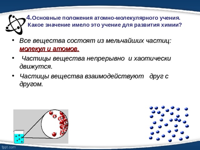 4. Основные положения атомно-молекулярного учения.  Какое значение имело это учение для развития химии?   Все вещества состоят из мельчайших частиц: молекул и атомов.  Частицы вещества непрерывно и хаотически движутся. Частицы вещества взаимодействуют друг с другом.   