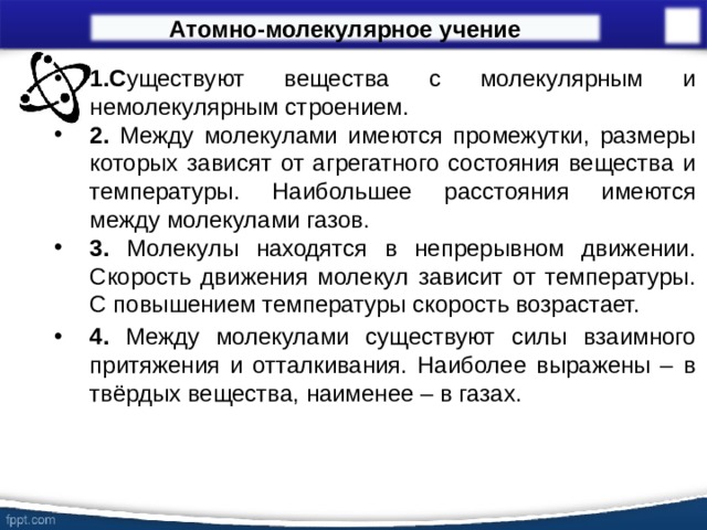 Атомно-молекулярное учение 1.С уществуют вещества с молекулярным и немолекулярным строением. 2. Между молекулами имеются промежутки, размеры которых зависят от агрегатного состояния вещества и температуры. Наибольшее расстояния имеются между молекулами газов. 3. Молекулы находятся в непрерывном движении. Скорость движения молекул зависит от температуры. С повышением температуры скорость возрастает.  4. Между молекулами существуют силы взаимного притяжения и отталкивания. Наиболее выражены – в твёрдых вещества, наименее – в газах.  14 