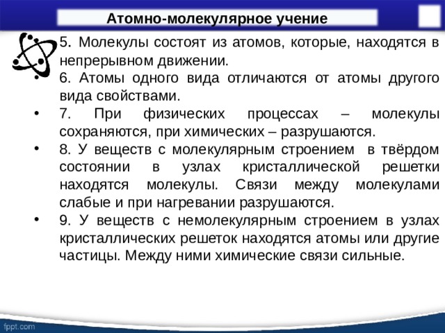 Атомно-молекулярное учение 5 . Молекулы состоят из атомов, которые, находятся в непрерывном движении. 6. Атомы одного вида отличаются от атомы другого вида свойствами. 7. При физических процессах – молекулы сохраняются, при химических – разрушаются. 8. У веществ с молекулярным строением в твёрдом состоянии в узлах кристаллической решетки находятся молекулы. Связи между молекулами слабые и при нагревании разрушаются. 9. У веществ с немолекулярным строением в узлах кристаллических решеток находятся атомы или другие частицы. Между ними химические связи сильные.  15 