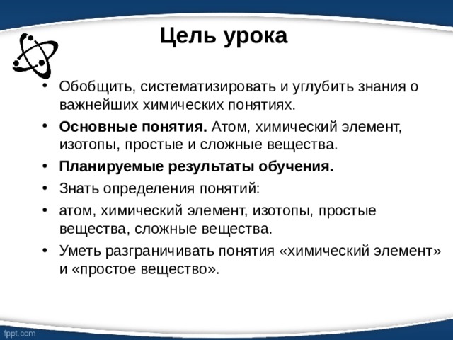 Цель урока Обобщить, систематизировать и углубить знания о важнейших химических понятиях. Основные понятия. Атом, химический элемент, изотопы, простые и сложные вещества. Планируемые результаты обучения.  Знать определения понятий: атом, химический элемент, изотопы, простые вещества, сложные вещества. Уметь разграничивать понятия «химический элемент» и «простое вещество».  