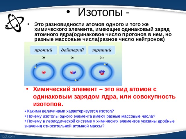 Изотопы - Это разновидности атомов одного и того же химического элемента, имеющие одинаковый заряд атомного ядра(одинаковое число протонов в нем, но разные массовые числа(разное число нейтронов) Химический элемент – это вид атомов с одинаковым зарядом ядра, или совокупность изотопов.  Какими величинами характеризуется изотоп?  Почему изотопы одного элемента имеют разные массовые числа?  Почему в периодической системе у химических элементов указаны дробные значения относительной атомной массы? 