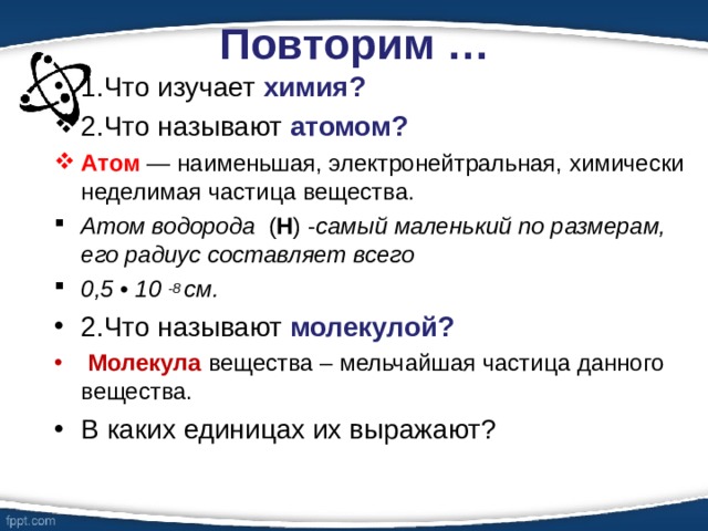 Повторим … 1.Что изучает химия? 2.Что называют атомом? Атом — наименьшая, электронейтральная, химически неделимая частица вещества. Атом водорода ( Н ) - самый маленький по размерам, его радиус составляет всего 0,5 • 10 -8 см. 2.Что называют молекулой?  Молекула вещества – мельчайшая частица данного вещества. В каких единицах их выражают? 