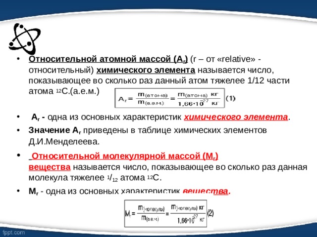 Относительной атомной массой (А r )  (r – от «relative» - относительный)  химического элемента  называется число, показывающее во сколько раз данный атом тяжелее 1/12 части атома  12 С.(а.е.м.)  A r  - одна из основных характеристик  химического элемента . Значение А r  приведены в таблице химических элементов Д.И.Менделеева.  Относительной молекулярной массой (М r ) вещества  называется число, показывающее во сколько раз данная молекула тяжелее  1 / 12  атома  12 С. М r   - одна из основных характеристик  вещества . 
