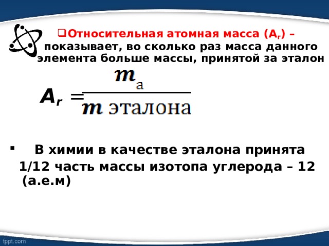 Относительная атомная масса (А r ) – показывает, во сколько раз масса данного элемента больше массы, принятой за эталон Относительная атомная масса (А r ) – показывает, во сколько раз масса данного элемента больше массы, принятой за эталон    А r  =    В химии в качестве эталона принята  1/12 часть массы изотопа углерода – 12 (а.е.м) 