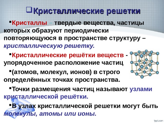Кристаллические решетки Кристаллы – твердые вещества, частицы которых образуют периодически повторяющуюся в пространстве структуру – кристаллическую решетку. Кристаллические решётки веществ - упорядоченное расположение частиц (атомов, молекул, ионов) в строго определённых точках пространства. Точки размещения частиц называют узлами кристаллической решётки. В узлах кристаллической решетки могут быть молекулы, атомы или ионы. 