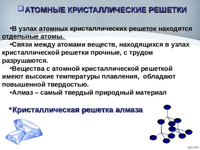 АТОМНЫЕ КРИСТАЛЛИЧЕСКИЕ РЕШЕТКИ В узлах атомных кристаллических решеток находятся отдельные атомы. Связи между атомами веществ, находящихся в узлах кристаллической решетки прочные, с трудом разрушаются. Вещества с атомной кристаллической решеткой имеют высокие температуры плавления, обладают повышенной твердостью. Алмаз – самый твердый природный материал Кристаллическая решетка алмаза  