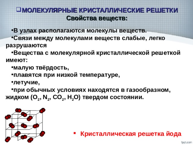 МОЛЕКУЛЯРНЫЕ КРИСТАЛЛИЧЕСКИЕ РЕШЕТКИ  Свойства веществ: В узлах располагаются молекулы веществ. Связи между молекулами веществ слабые, легко разрушаются Вещества с молекулярной кристаллической решеткой имеют: малую твёрдость, плавятся при низкой температуре, летучие, при обычных условиях находятся в газообразном, жидком (О 2 , N 2 , СО 2 , Н 2 О) твердом состоянии. Кристаллическая решетка йода 