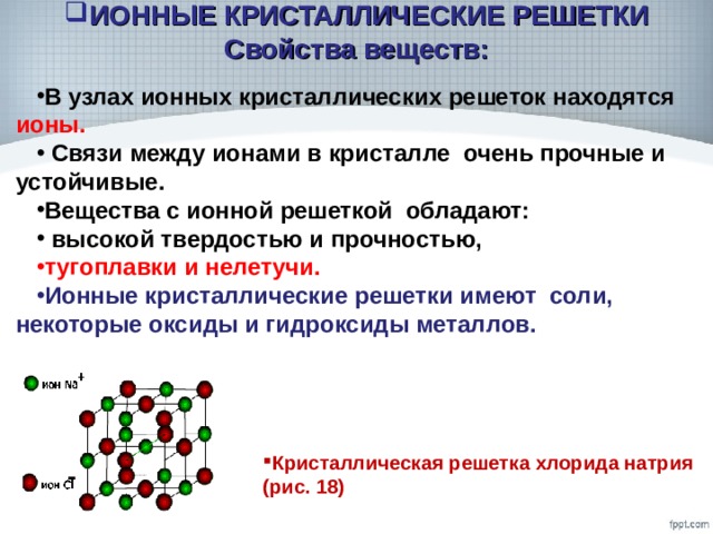 ИОННЫЕ КРИСТАЛЛИЧЕСКИЕ РЕШЕТКИ Свойства веществ: В узлах ионных кристаллических решеток находятся ионы.  Связи между ионами в кристалле очень прочные и устойчивые. Вещества с ионной решеткой обладают:  высокой твердостью и прочностью, тугоплавки и нелетучи. Ионные кристаллические решетки имеют соли, некоторые оксиды и гидроксиды металлов. Кристаллическая решетка хлорида натрия (рис. 18) 