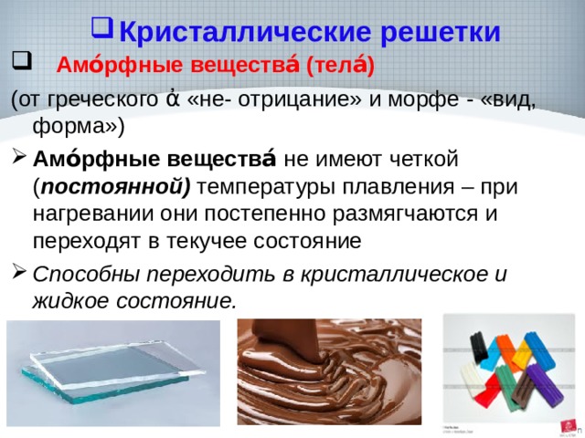 Кристаллические решетки  Амо́рфные вещества́ (тела́)   (от греческого ἀ «не- отрицание» и морфе - «вид, форма») Амо́рфные вещества́ не имеют четкой ( постоянной) температуры плавления – при нагревании они постепенно размягчаются и переходят в текучее состояние Способны переходить в кристаллическое и жидкое состояние.  
