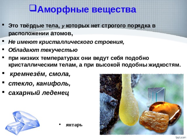 Аморфные вещества Это твёрдые тела,  у которых нет строгого порядка в расположении а томов , Не имеют кристаллического строения, Обладают текучестью при низких температурах они ведут себя подобно кристаллическим телам, а при высокой подобны жидкостям.  кремнезём, смола, стекло, канифоль, сахарный леденец   янтарь  