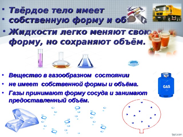 Твёрдое тело имеет собственную форму и объём. Жидкости легко меняют свою форму, но сохраняют объём.   Вещество в газообразном состоянии не имеет собственной формы и объёма. Газы принимают форму сосуда и занимают предоставленный объём.  