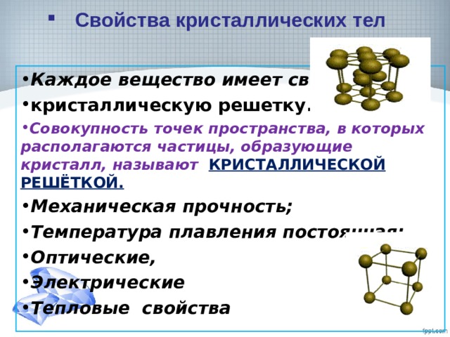 Свойства кристаллических тел Каждое вещество имеет свою кристаллическую решетку. Совокупность точек пространства, в которых располагаются частицы, образующие кристалл, называют КРИСТАЛЛИЧЕСКОЙ РЕШЁТКОЙ. Механическая прочность; Температура плавления постоянная; Оптические, Электрические Тепловые свойства  