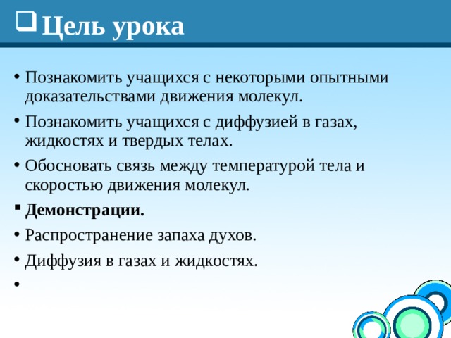 Цель урока Познакомить учащихся с некоторыми опытными доказательствами движения молекул. Познакомить учащихся с диффузией в газах, жидкостях и твердых телах. Обосновать связь между температурой тела и скоростью движения молекул. Демонстрации.  Распространение запаха духов. Диффузия в газах и жидкостях.    