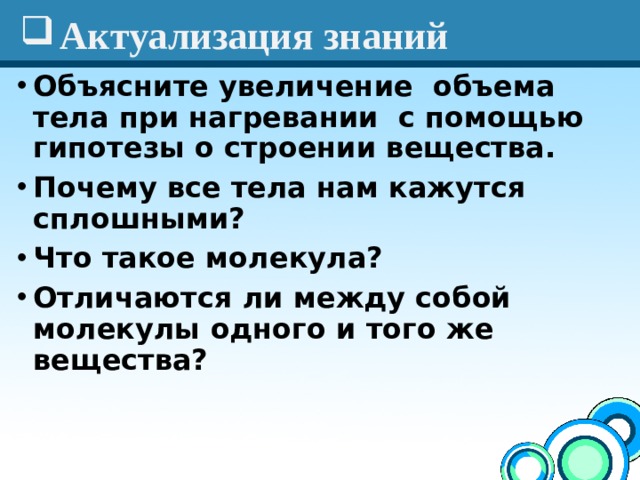 Актуализация знаний Объясните увеличение объема тела при нагревании с помощью гипотезы о строении вещества.  Почему все тела нам кажутся сплошными? Что такое молекула? Отличаются ли между собой молекулы одного и того же вещества?  
