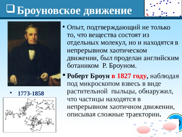 Броуновское движение Опыт, подтверждающий не только то, что вещества состоят из отдельных молекул, но и находятся в непрерывном хаотическом движении, был проделан английским ботаником Р. Броуном. Роберт Броун в 1827 году , наблюдая под микроскопом взвесь в виде растительной пыльцы, обнаружил, что частицы находятся в непрерывном хаотичном движении, описывая сложные траектории .   1773-1858 