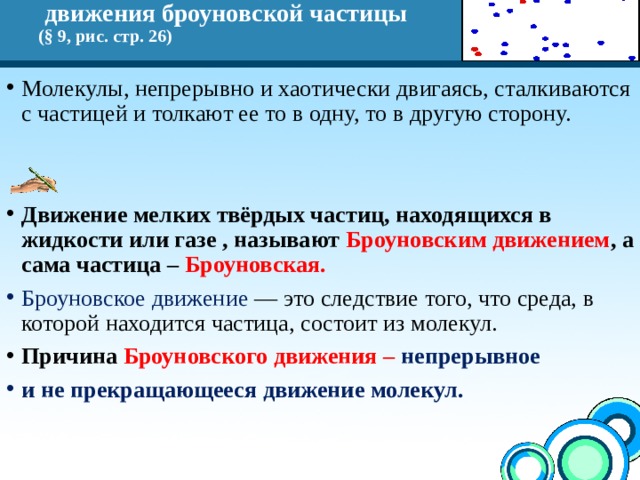 Объясните причину хаотического  движения броуновской частицы  (§ 9, рис. стр. 26) Молекулы, непрерывно и хаотически двигаясь, сталкиваются с частицей и толкают ее то в одну, то в другую сторону.   Движение мелких твёрдых частиц, находящихся в жидкости или газе , называют Броуновским движением , а сама частица – Броуновская. Броуновское движение — это следствие того, что среда, в которой находится частица, состоит из молекул. Причина Броуновского движения – непрерывное и не прекращающееся движение молекул. 