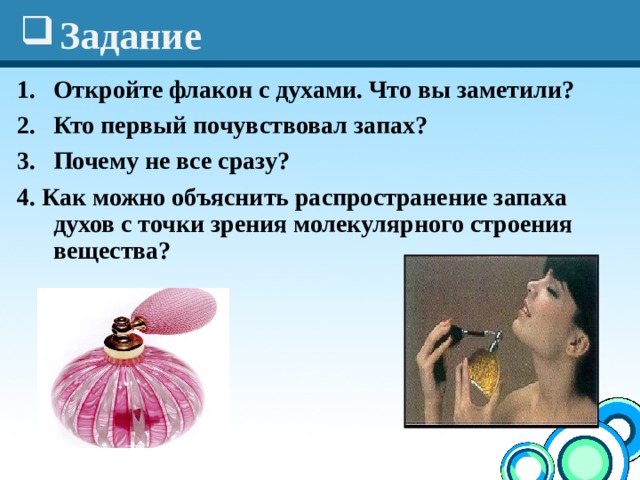 Задание Откройте флакон с духами. Что вы заметили? Кто первый почувствовал запах?  Почему не все сразу? 4. Как можно объяснить распространение запаха духов с точки зрения молекулярного строения вещества?  